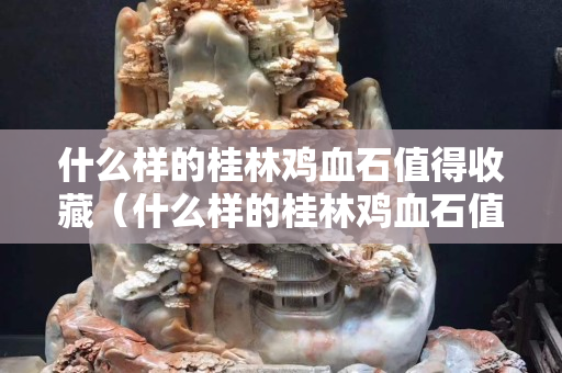 什么样的桂林鸡血石值得收藏（什么样的桂林鸡血石值得收藏呢）