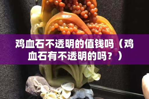 鸡血石不透明的值钱吗（鸡血石有不透明的吗？）