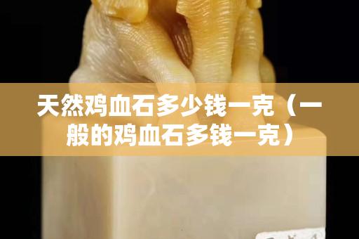 天然鸡血石多少钱一克（一般的鸡血石多钱一克）