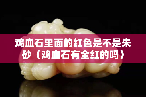 鸡血石里面的红色是不是朱砂（鸡血石有全红的吗）