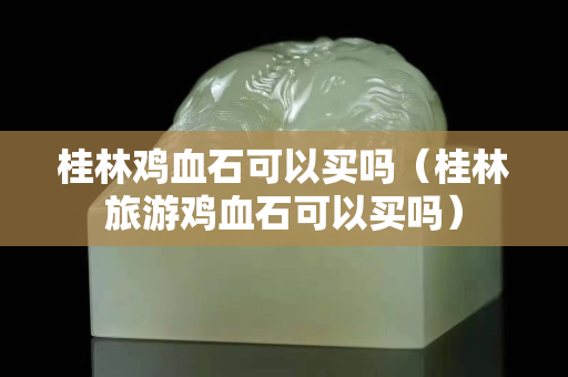 桂林鸡血石可以买吗（桂林旅游鸡血石可以买吗）
