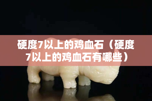 硬度7以上的鸡血石（硬度7以上的鸡血石有哪些）