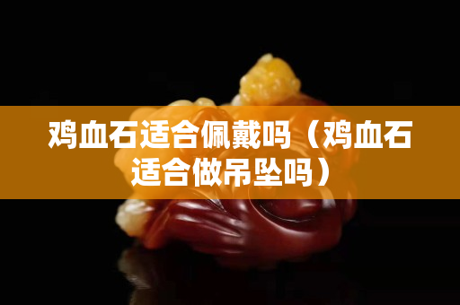鸡血石适合佩戴吗（鸡血石适合做吊坠吗）