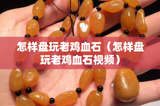 怎样盘玩老鸡血石（怎样盘玩老鸡血石视频）