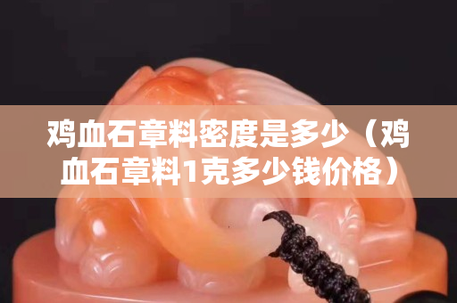 鸡血石章料密度是多少（鸡血石章料1克多少钱价格）