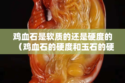 鸡血石是软质的还是硬度的（鸡血石的硬度和玉石的硬度一样吗）