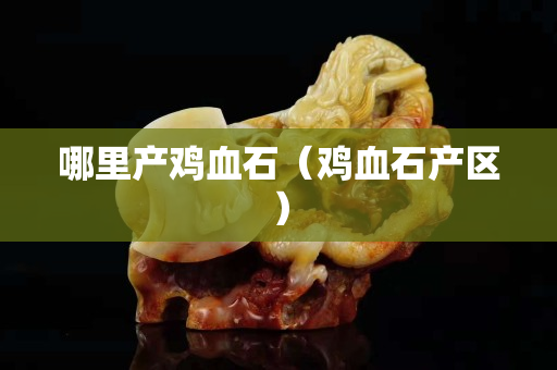 哪里产鸡血石（鸡血石产区）