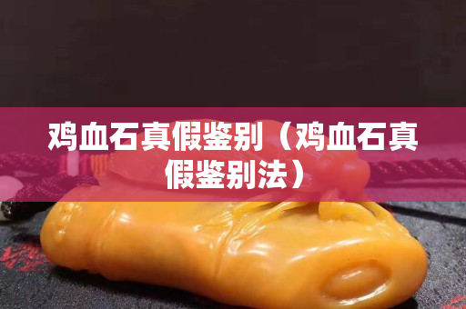 鸡血石真假鉴别（鸡血石真假鉴别法）