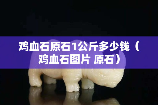 鸡血石原石1公斤多少钱（鸡血石图片 原石）