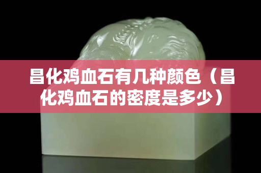 昌化鸡血石有几种颜色（昌化鸡血石的密度是多少）