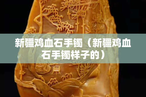 新疆鸡血石手镯（新疆鸡血石手镯样子的）