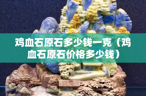 鸡血石原石多少钱一克（鸡血石原石价格多少钱）