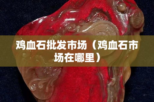 鸡血石批发市场（鸡血石市场在哪里）