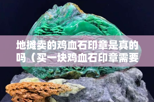 地摊卖的鸡血石印章是真的吗（买一块鸡血石印章需要多少钱）