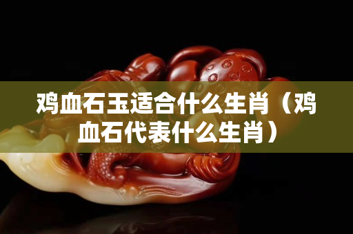 鸡血石玉适合什么生肖（鸡血石代表什么生肖）