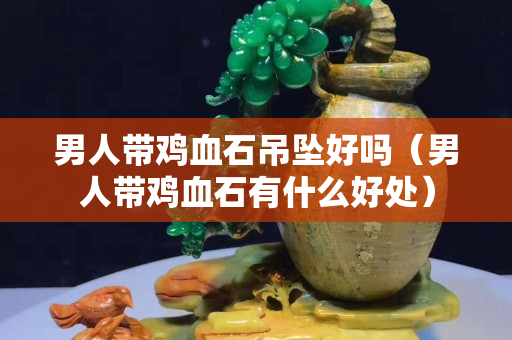 男人带鸡血石吊坠好吗（男人带鸡血石有什么好处）