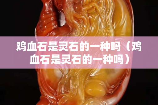 鸡血石是灵石的一种吗（鸡血石是灵石的一种吗）
