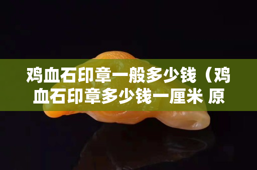鸡血石印章一般多少钱（鸡血石印章多少钱一厘米 原石）