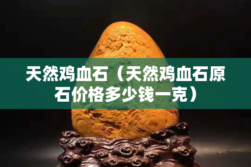 天然鸡血石（天然鸡血石原石价格多少钱一克）