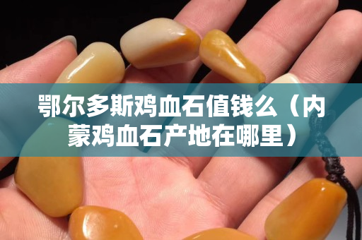鄂尔多斯鸡血石值钱么（内蒙鸡血石产地在哪里）