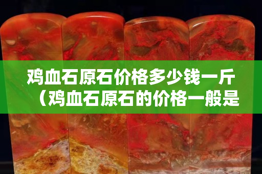 鸡血石原石价格多少钱一斤（鸡血石原石的价格一般是多少）