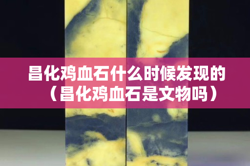 昌化鸡血石什么时候发现的（昌化鸡血石是文物吗）
