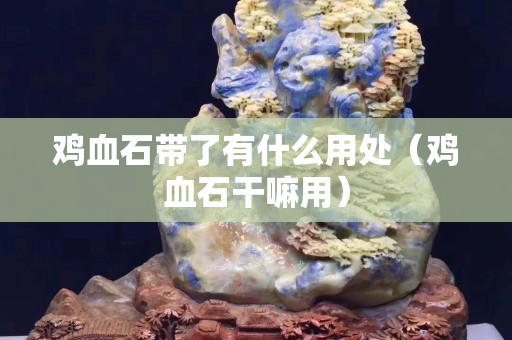 鸡血石带了有什么用处（鸡血石干嘛用）