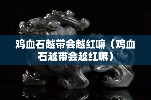 鸡血石越带会越红嘛（鸡血石越带会越红嘛）