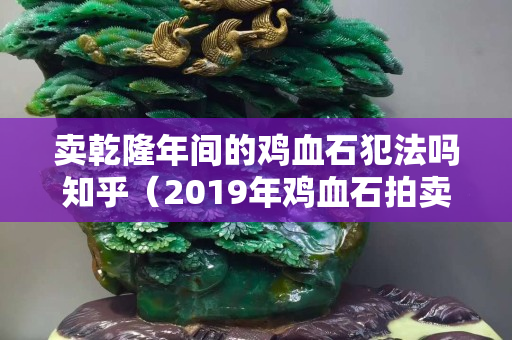 卖乾隆年间的鸡血石犯法吗知乎（2019年鸡血石拍卖视频记录）