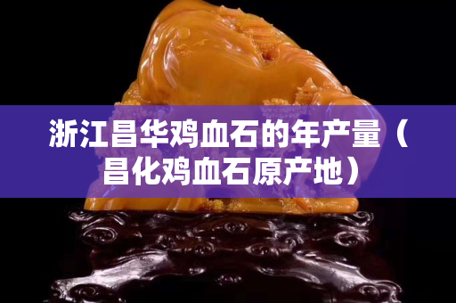 浙江昌华鸡血石的年产量（昌化鸡血石原产地）