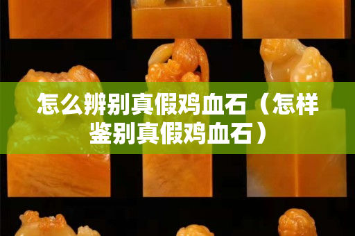 怎么辨别真假鸡血石（怎样鉴别真假鸡血石）