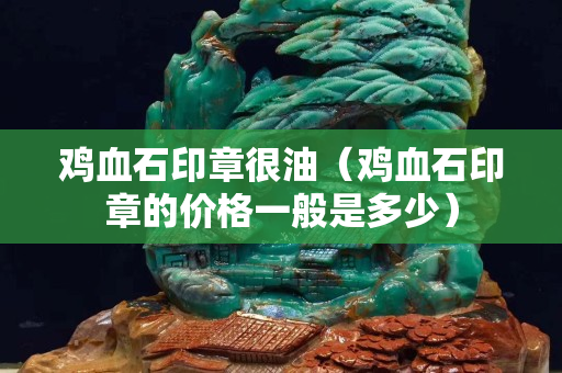 鸡血石印章很油（鸡血石印章的价格一般是多少）