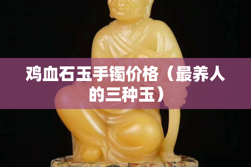 鸡血石玉手镯价格（最养人的三种玉）