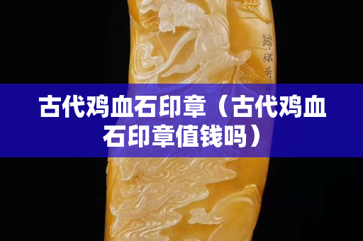 古代鸡血石印章（古代鸡血石印章值钱吗）