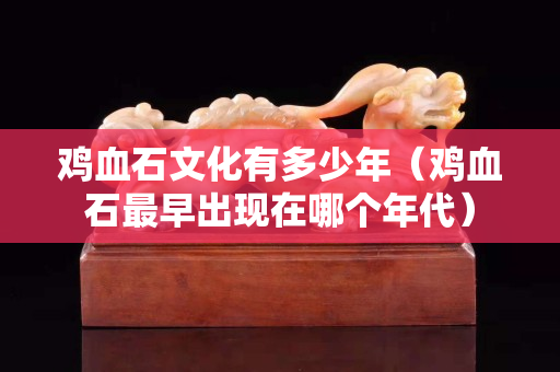 鸡血石文化有多少年（鸡血石最早出现在哪个年代）