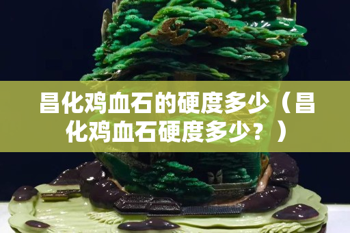 昌化鸡血石的硬度多少（昌化鸡血石硬度多少？）