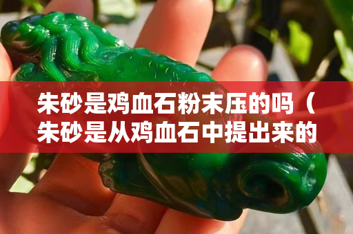 朱砂是鸡血石粉末压的吗（朱砂是从鸡血石中提出来的吗）