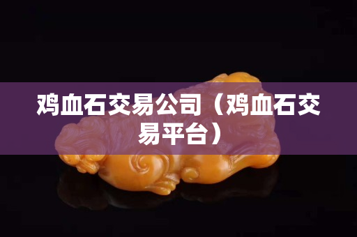 鸡血石交易公司（鸡血石交易平台）