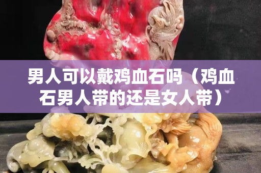 男人可以戴鸡血石吗（鸡血石男人带的还是女人带）