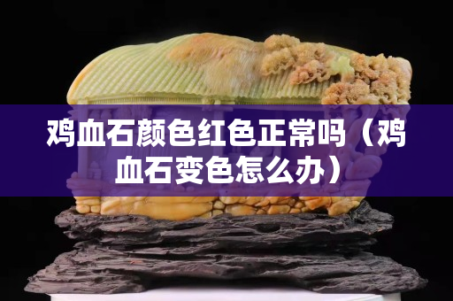 鸡血石颜色红色正常吗（鸡血石变色怎么办）