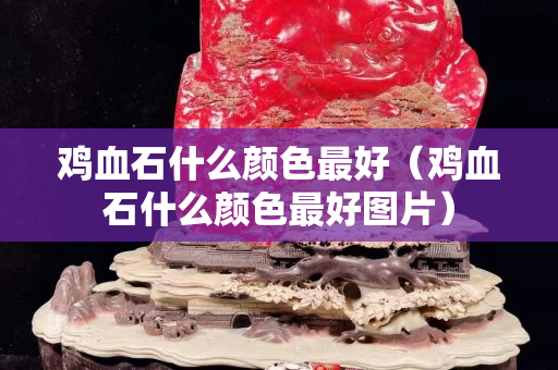 鸡血石什么颜色最好（鸡血石什么颜色最好图片）