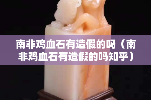 南非鸡血石有造假的吗（南非鸡血石有造假的吗知乎）