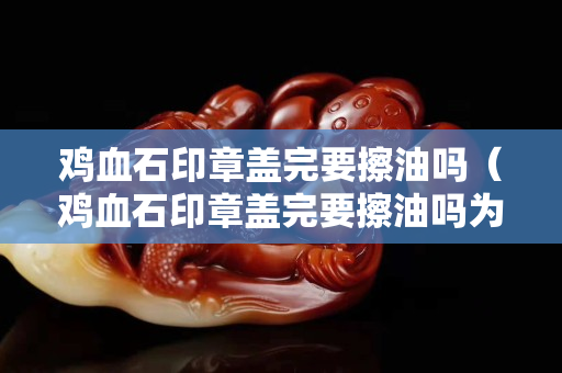鸡血石印章盖完要擦油吗（鸡血石印章盖完要擦油吗为什么）