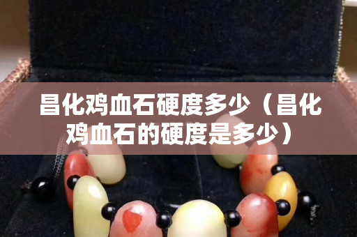 昌化鸡血石硬度多少（昌化鸡血石的硬度是多少）