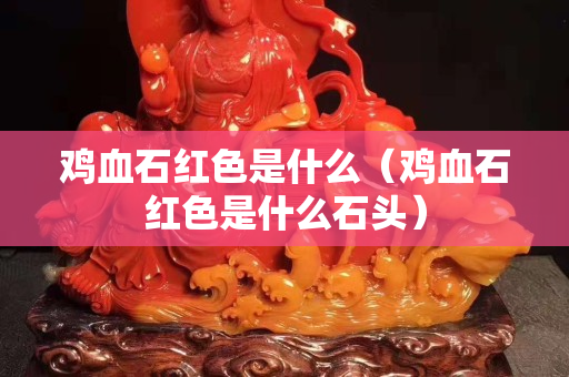 鸡血石红色是什么（鸡血石红色是什么石头）