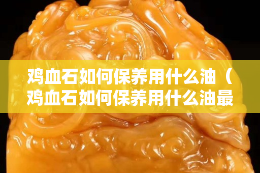 鸡血石如何保养用什么油（鸡血石如何保养用什么油最好）