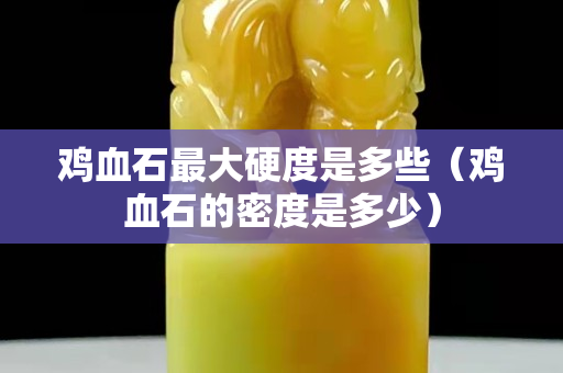 鸡血石最大硬度是多些（鸡血石的密度是多少）