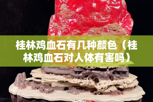 桂林鸡血石有几种颜色（桂林鸡血石对人体有害吗）