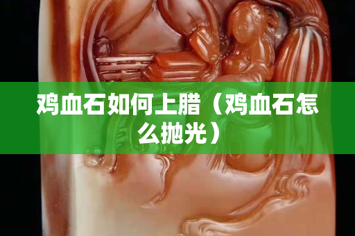鸡血石如何上腊（鸡血石怎么抛光）