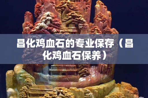 昌化鸡血石的专业保存（昌化鸡血石保养）